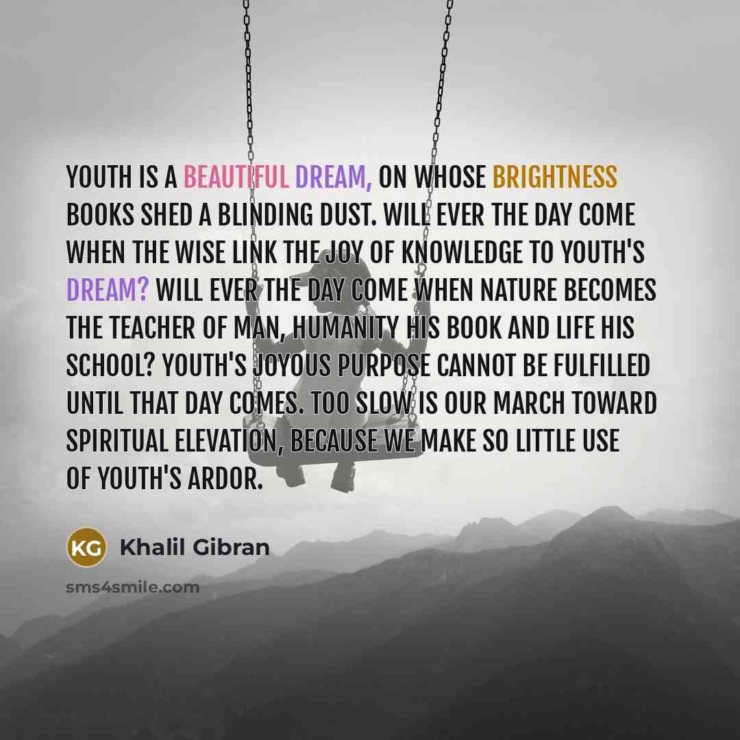 “Youth is a beautiful dream, on whose brightness books shed a blinding dust. Will ever the day come when the wise link the joy of knowledge to youth's dream? Will ever the day come when Nature becomes the teacher of man, humanity his book and life his school? Youth's joyous purpose cannot be…” quote by Khalil Gibran
