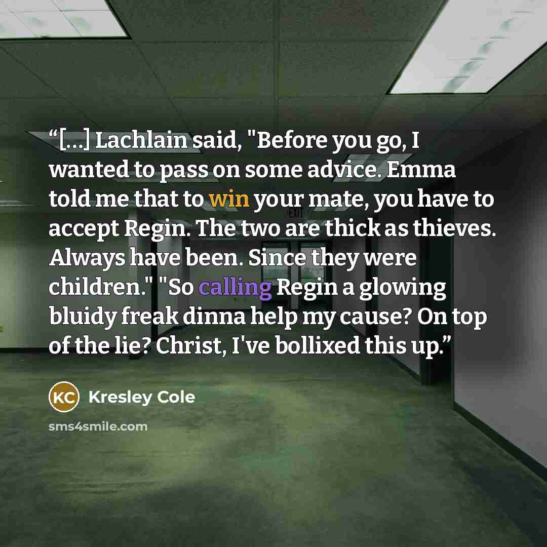 “[…] Lachlain said, "Before you go, I wanted to pass on some advice. Emma told me that to win your mate, you have to accept Regin. The two are thick as thieves. Always have been. Since they were children." "So calling Regin a glowing bluidy freak dinna help my cause? On top of the lie? Christ, I've…” quote by Kresley Cole