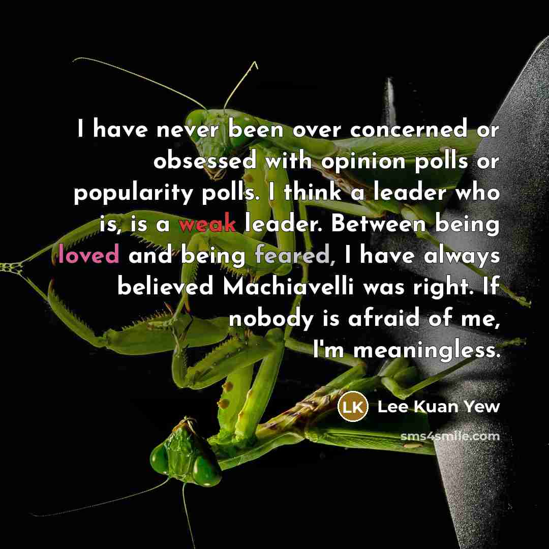 “I have never been over concerned or obsessed with opinion polls or popularity polls. I think a leader who is, is a weak leader. Between being loved and being feared, I have always believed Machiavelli was right. If nobody is afraid of me, I'm meaningless.” quote by Lee Kuan Yew