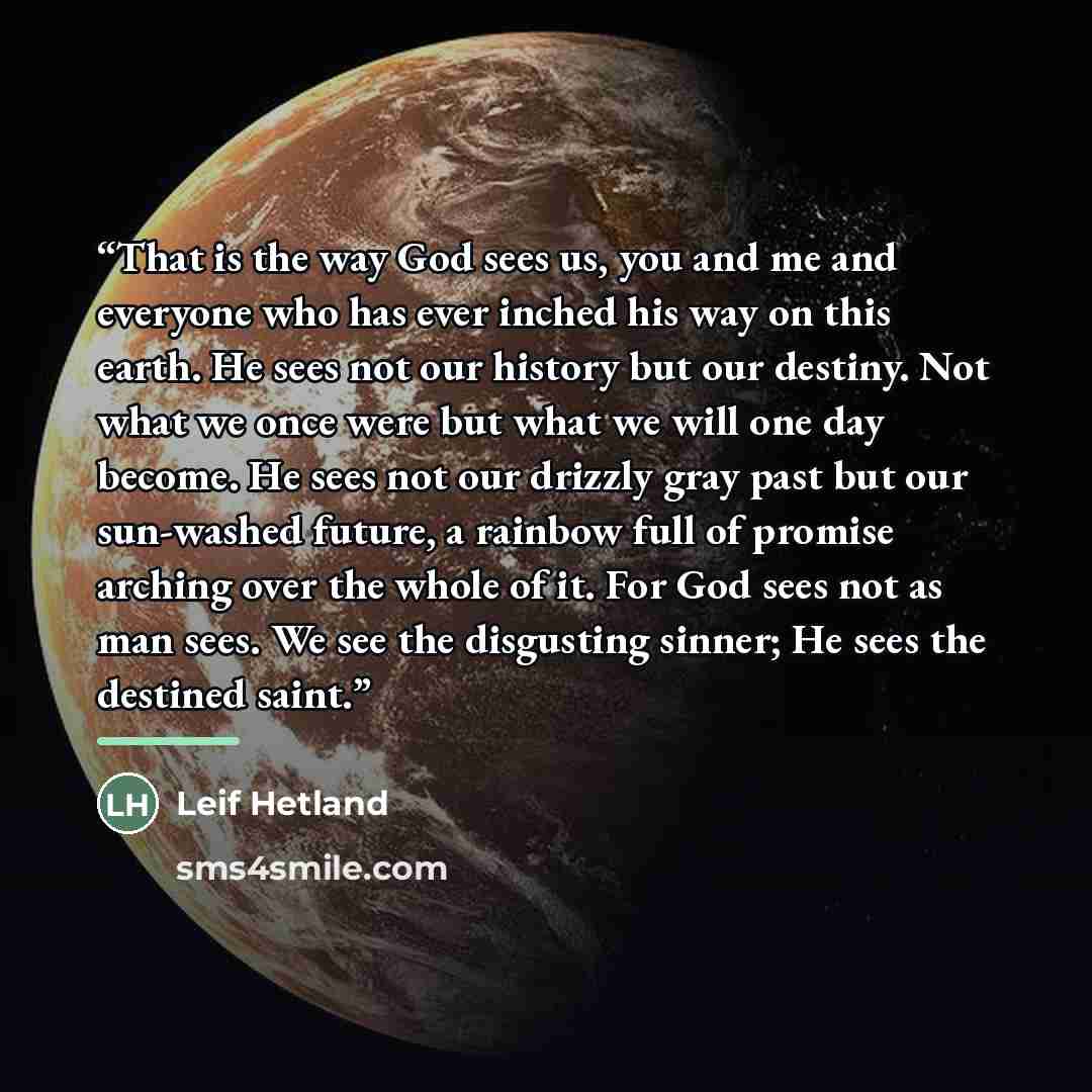 “That is the way God sees us, you and me and everyone who has ever inched his way on this earth. He sees not our history but our destiny. Not what we once were but what we will one day become. He sees not our drizzly gray past but our sun-washed future, a rainbow full of promise arching over the…” quote by Leif Hetland