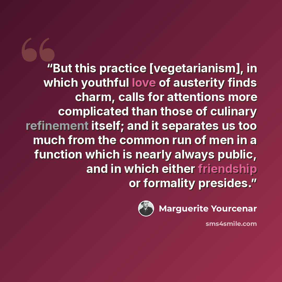 “But this practice [vegetarianism], in which youthful love of austerity finds charm, calls for attentions more complicated than those of culinary refinement itself; and it separates us too much from the common run of men in a function which is nearly always public, and in which either friendship or…” quote by Marguerite Yourcenar