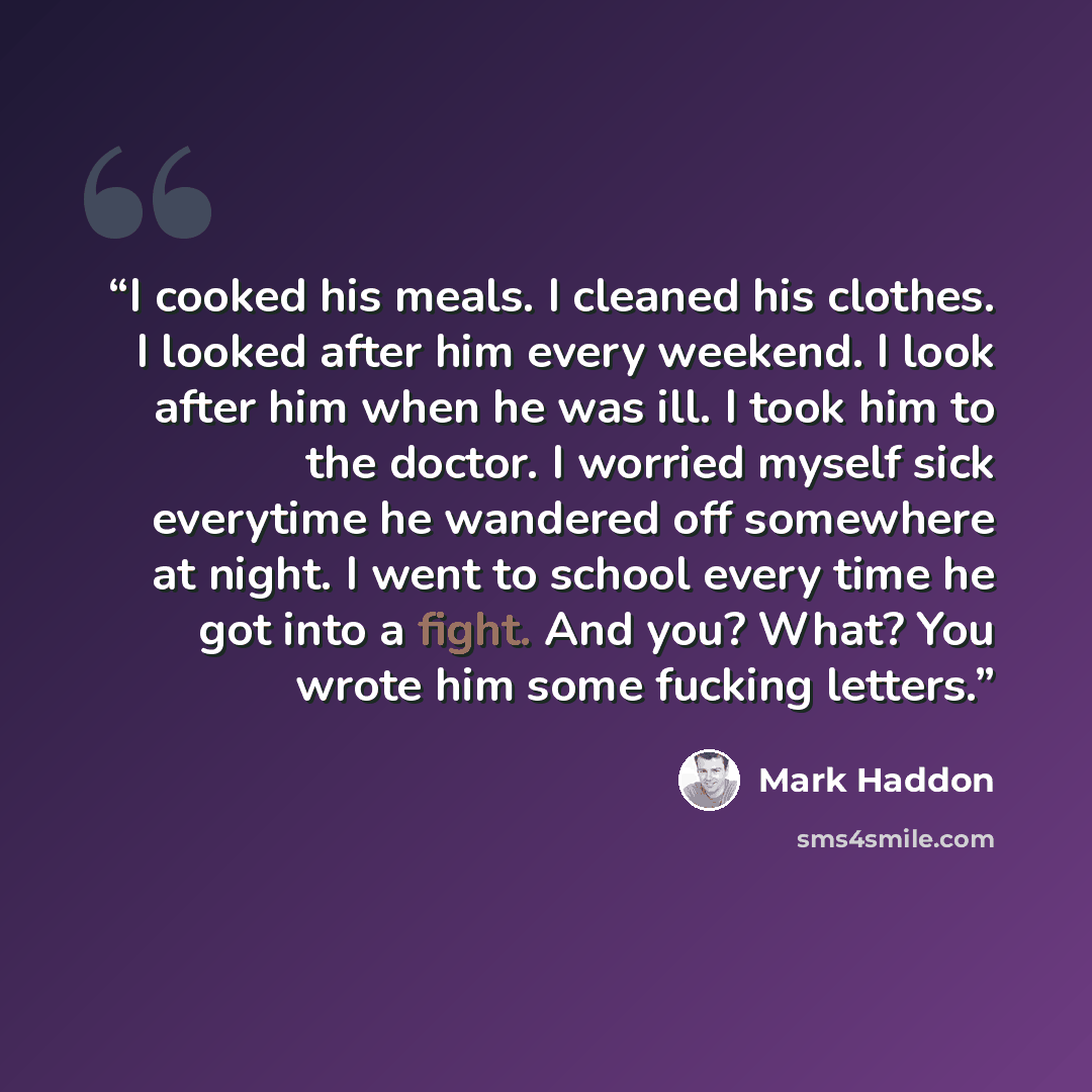 “I cooked his meals. I cleaned his clothes. I looked after him every weekend. I look after him when he was ill. I took him to the doctor. I worried myself sick everytime he wandered off somewhere at night. I went to school every time he got into a fight. And you? What? You wrote him some fucking…” quote by Mark Haddon