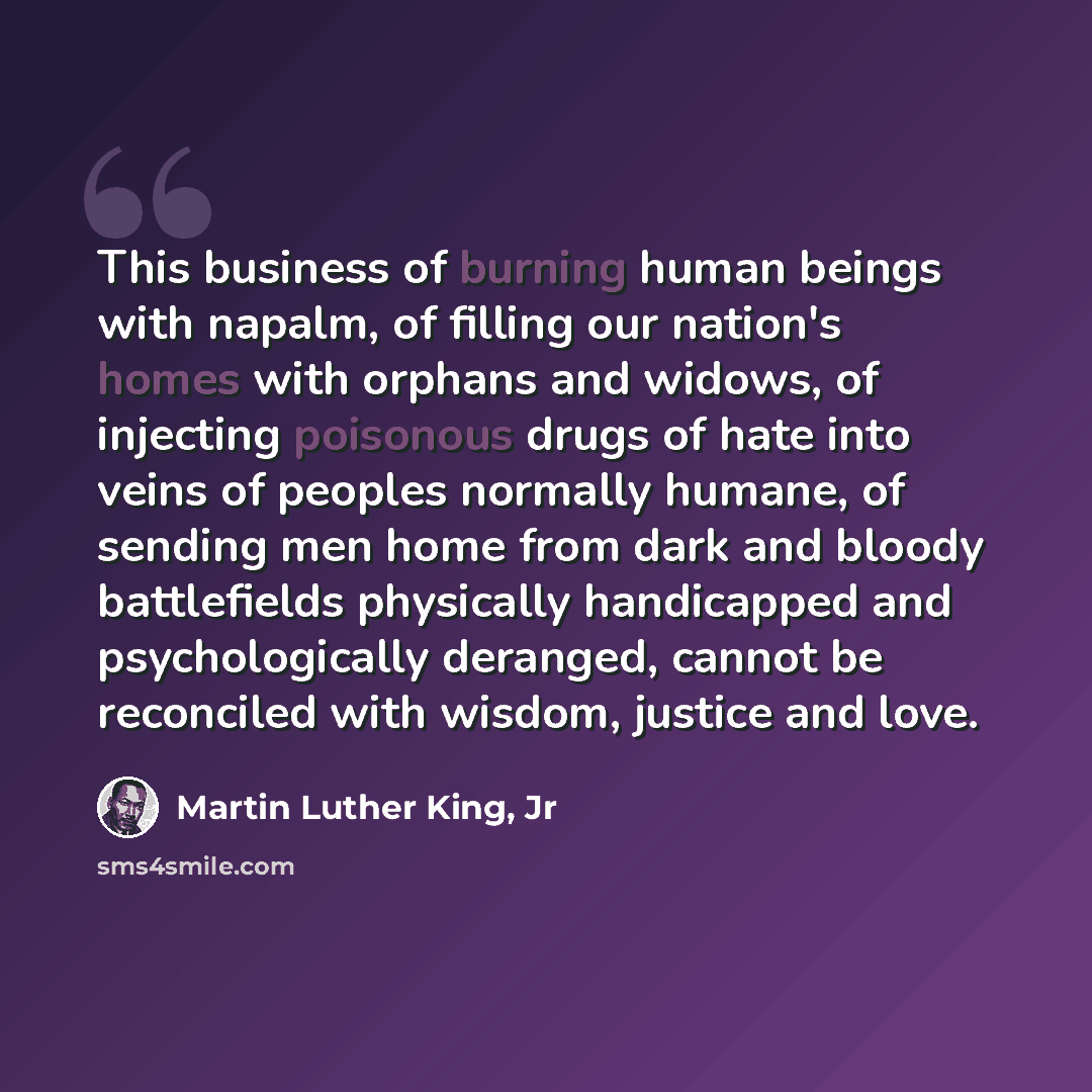 “This business of burning human beings with napalm, of filling our nation's homes with orphans and widows, of injecting poisonous drugs of hate into veins of peoples normally humane, of sending men home from dark and bloody battlefields physically handicapped and psychologically deranged, cannot be…” quote by Martin Luther King, Jr