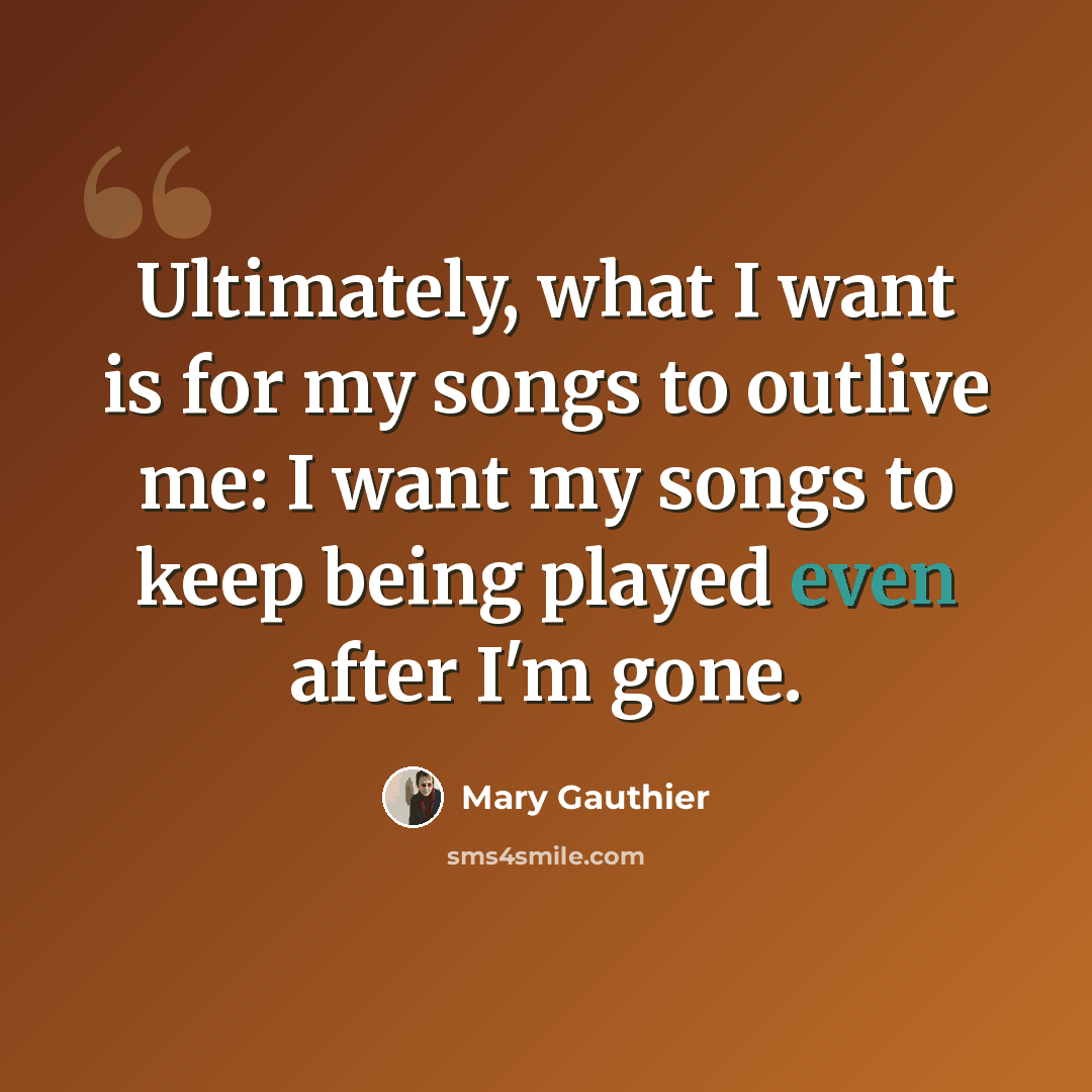 “Ultimately, what I want is for my songs to outlive me: I want my songs to keep being played even after I'm gone.” quote by Mary Gauthier