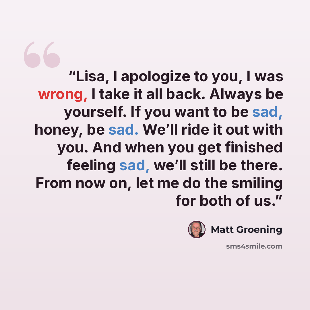 “Lisa, I apologize to you, I was wrong, I take it all back. Always be yourself. If you want to be sad, honey, be sad. We’ll ride it out with you. And when you get finished feeling sad, we’ll still be there. From now on, let me do the smiling for both of us.” quote by Matt Groening