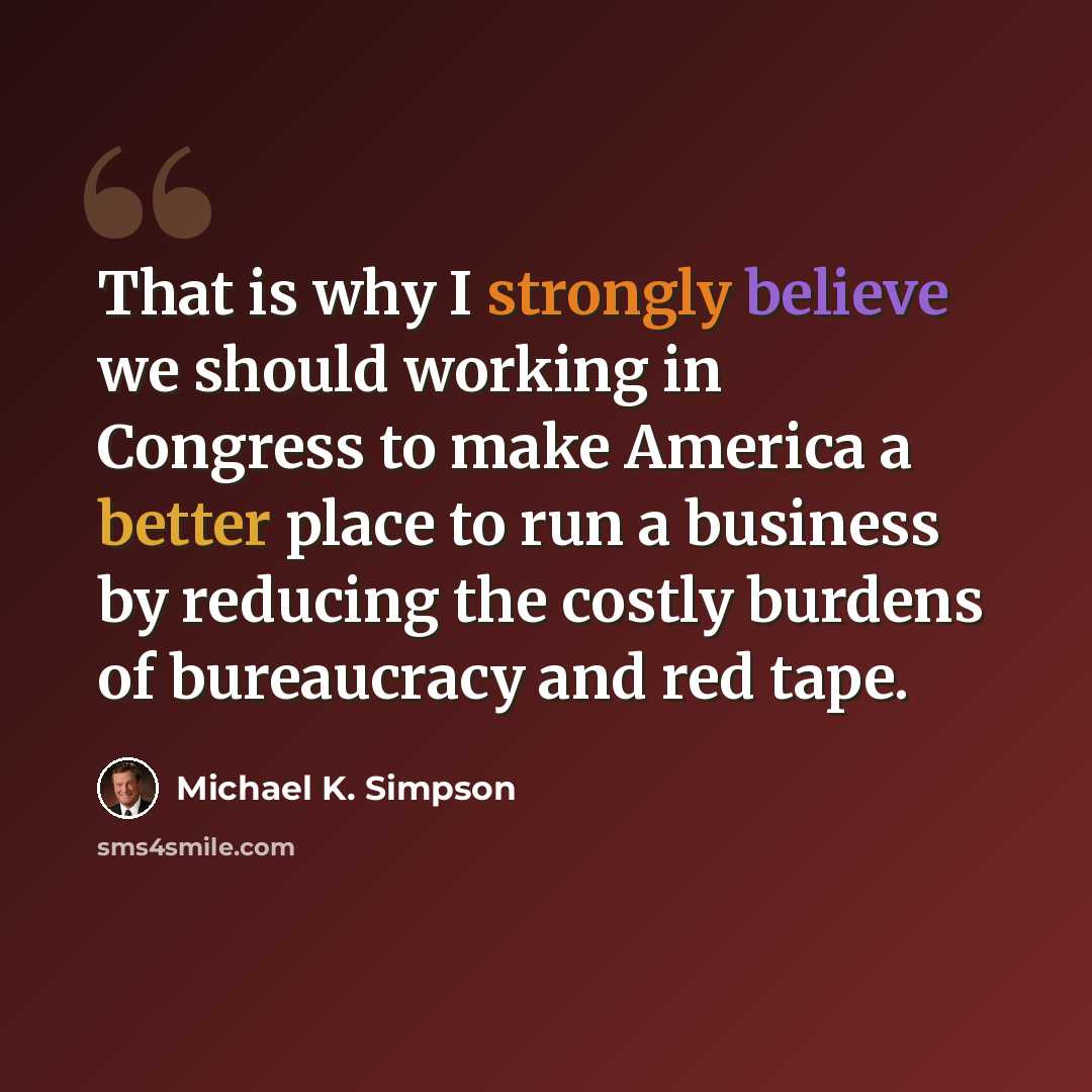 “That is why I strongly believe we should working in Congress to make America a better place to run a business by reducing the costly burdens of bureaucracy and red tape.” quote by Michael K. Simpson