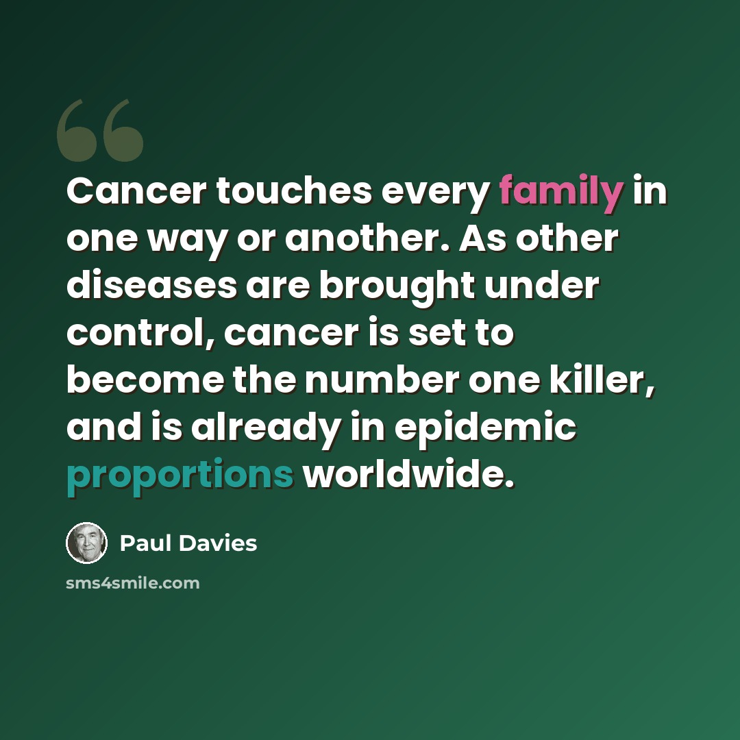 “Cancer touches every family in one way or another. As other diseases are brought under control, cancer is set to become the number one killer, and is already in epidemic proportions worldwide.” quote by Paul Davies