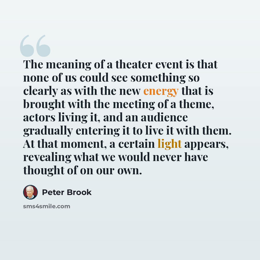 “The meaning of a theater event is that none of us could see something so clearly as with the new energy that is brought with the meeting of a theme, actors living it, and an audience gradually entering it to live it with them. At that moment, a certain light appears, revealing what we would never…” quote by Peter Brook