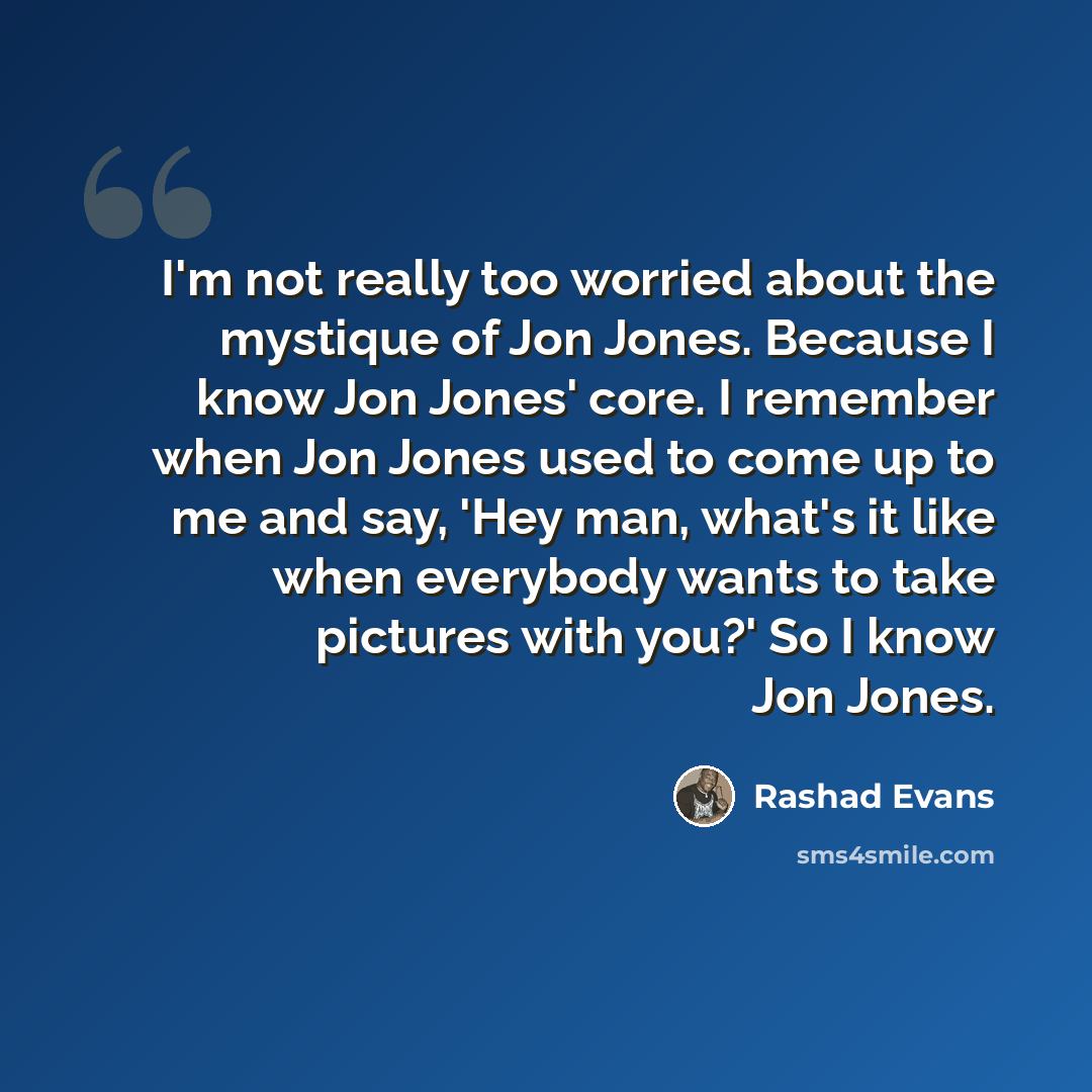 “I'm not really too worried about the mystique of Jon Jones. Because I know Jon Jones' core. I remember when Jon Jones used to come up to me and say, 'Hey man, what's it like when everybody wants to take pictures with you?' So I know Jon Jones.” quote by Rashad Evans