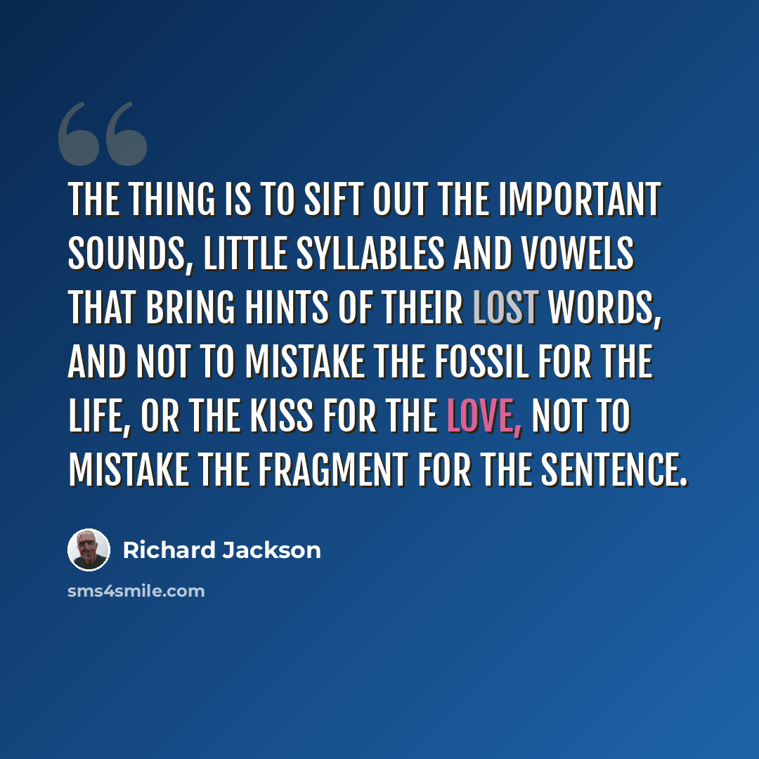 “The thing is to sift out the important sounds, little syllables and vowels that bring hints of their lost words, and not to mistake the fossil for the life, or the kiss for the love, not to mistake the fragment for the sentence.” quote by Richard Jackson