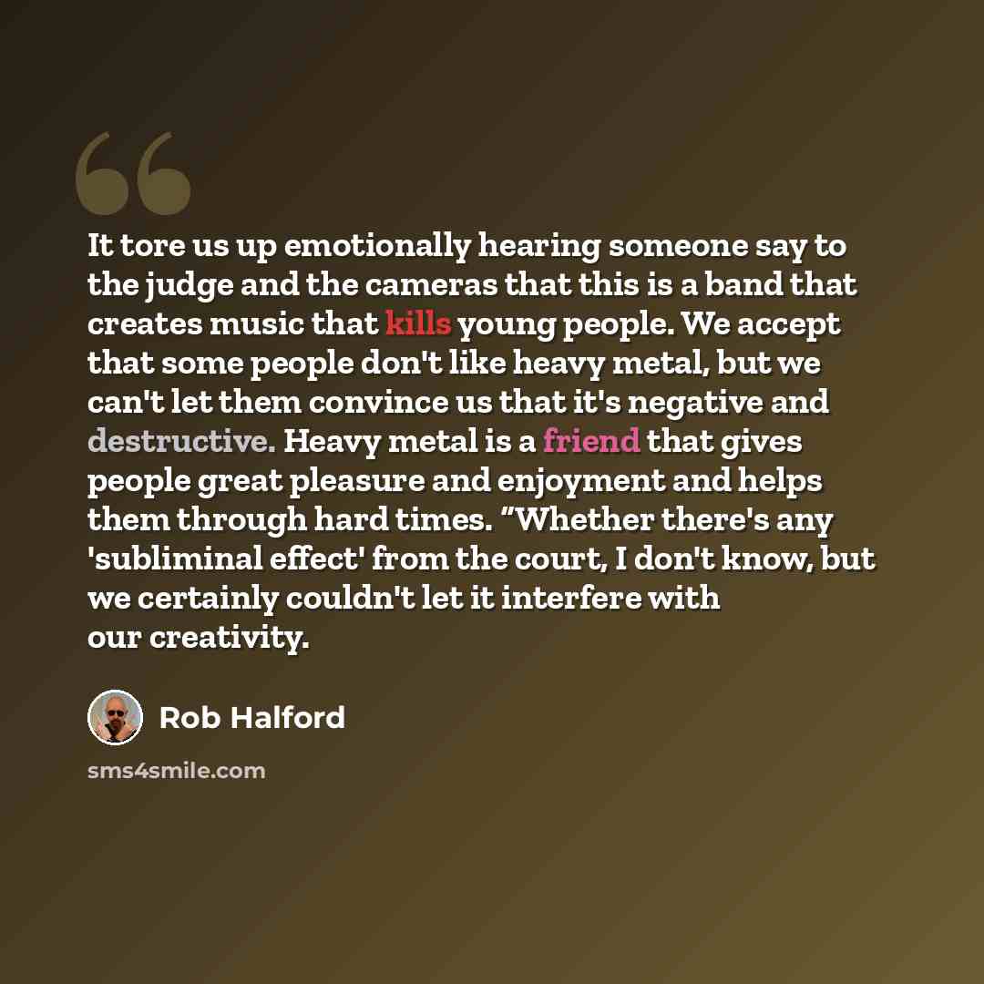 “It tore us up emotionally hearing someone say to the judge and the cameras that this is a band that creates music that kills young people. We accept that some people don't like heavy metal, but we can't let them convince us that it's negative and destructive. Heavy metal is a friend that gives…” quote by Rob Halford