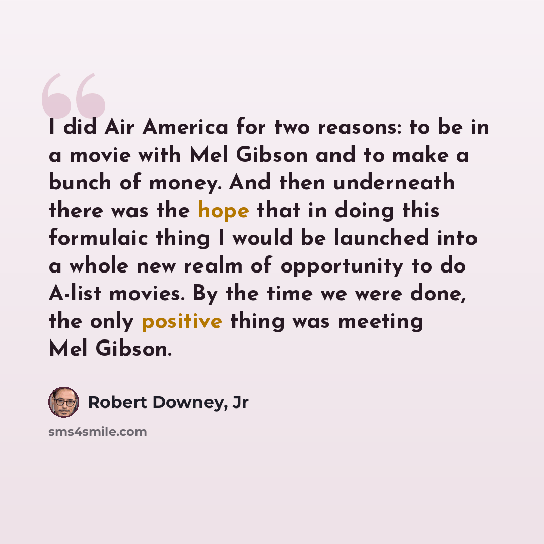 “I did Air America for two reasons: to be in a movie with Mel Gibson and to make a bunch of money. And then underneath there was the hope that in doing this formulaic thing I would be launched into a whole new realm of opportunity to do A-list movies. By the time we were done, the only positive…” quote by Robert Downey, Jr