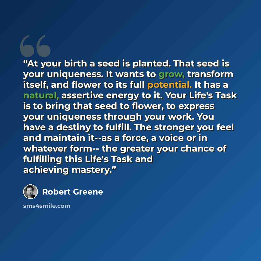 “At your birth a seed is planted. That seed is your uniqueness. It wants to grow, transform itself, and flower to its full potential. It has a natural, assertive energy to it. Your Life's Task is to bring that seed to flower, to express your uniqueness through your work. You have a destiny to…” quote by Robert Greene