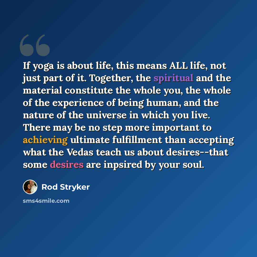 “If yoga is about life, this means ALL life, not just part of it. Together, the spiritual and the material constitute the whole you, the whole of the experience of being human, and the nature of the universe in which you live. There may be no step more important to achieving ultimate fulfillment…” quote by Rod Stryker