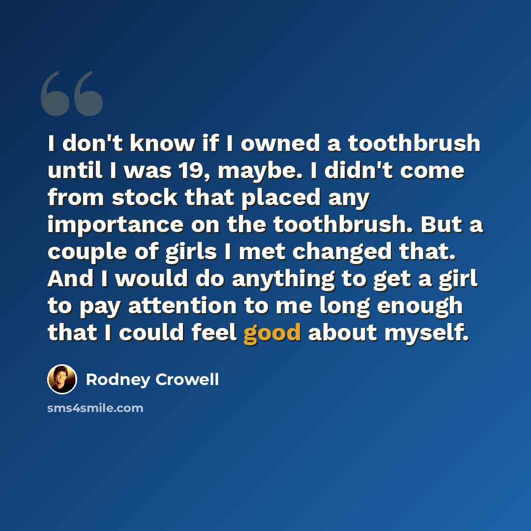 “I don't know if I owned a toothbrush until I was 19, maybe. I didn't come from stock that placed any importance on the toothbrush. But a couple of girls I met changed that. And I would do anything to get a girl to pay attention to me long enough that I could feel good about myself.” quote by Rodney Crowell