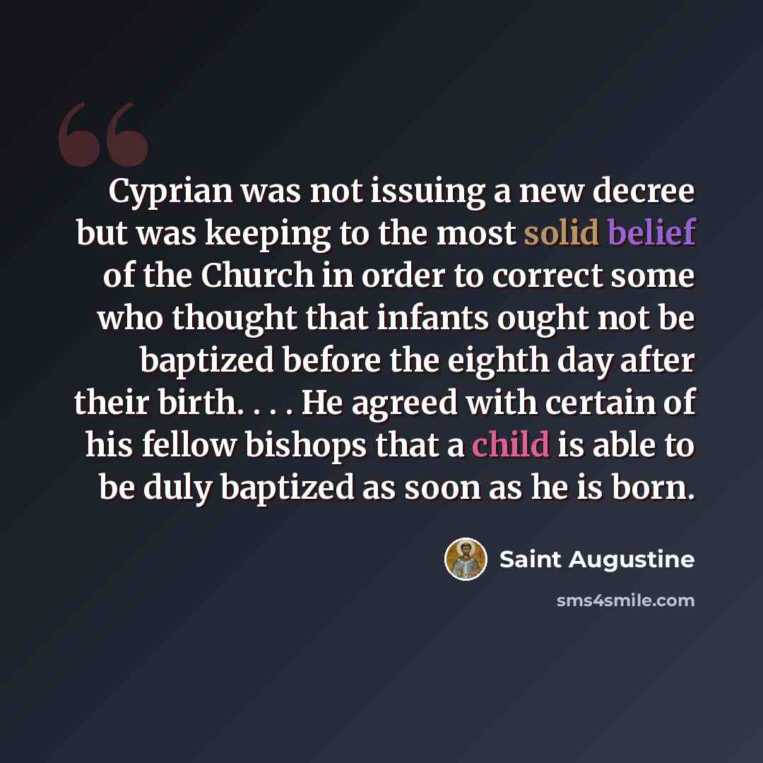 “Cyprian was not issuing a new decree but was keeping to the most solid belief of the Church in order to correct some who thought that infants ought not be baptized before the eighth day after their birth. . . . He agreed with certain of his fellow bishops that a child is able to be duly baptized…” quote by Saint Augustine