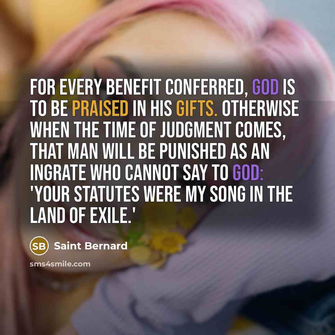 “For every benefit conferred, God is to be praised in his gifts. Otherwise when the time of judgment comes, that man will be punished as an ingrate who cannot say to God: 'Your statutes were my song in the land of exile.'” quote by Saint Bernard
