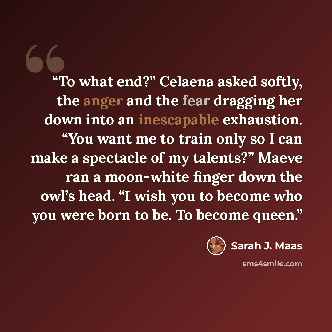 “To what end?” Celaena asked softly, the anger and the fear dragging her down into an inescapable exhaustion. “You want me to train only so I can make a spectacle of my talents?” Maeve ran a moon-white finger down the owl’s head. “I wish you to become who you were born to be. To become queen.” quote by Sarah J. Maas