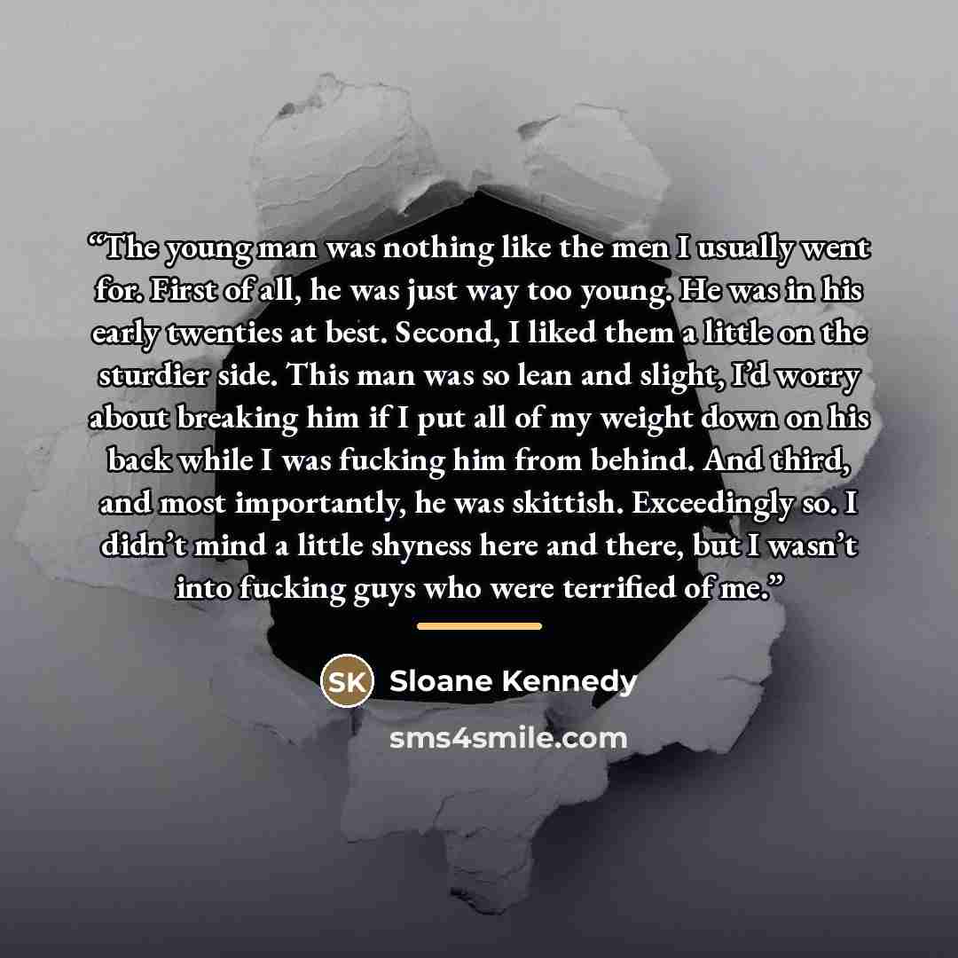 “The young man was nothing like the men I usually went for. First of all, he was just way too young. He was in his early twenties at best. Second, I liked them a little on the sturdier side. This man was so lean and slight, I’d worry about breaking him if I put all of my weight down on his back…” quote by Sloane Kennedy