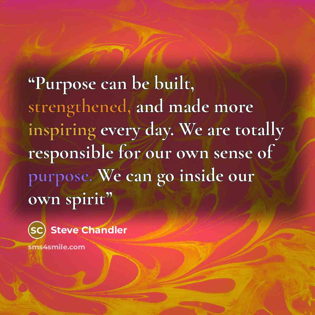 “Purpose can be built, strengthened, and made more inspiring every day. We are totally responsible for our own sense of purpose. We can go inside our own spirit” quote by Steve Chandler