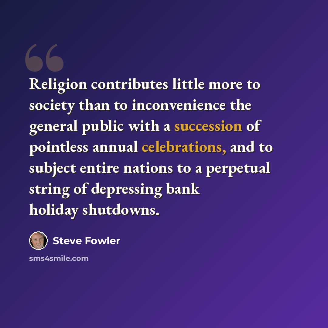 “Religion contributes little more to society than to inconvenience the general public with a succession of pointless annual celebrations, and to subject entire nations to a perpetual string of depressing bank holiday shutdowns.” quote by Steve Fowler