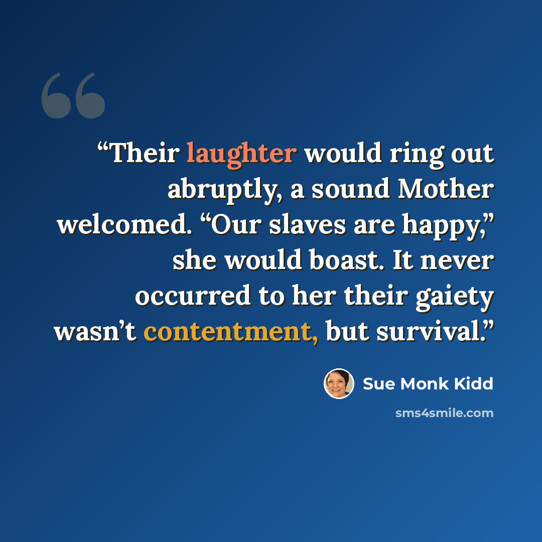 “Their laughter would ring out abruptly, a sound Mother welcomed. “Our slaves are happy,” she would boast. It never occurred to her their gaiety wasn’t contentment, but survival.” quote by Sue Monk Kidd