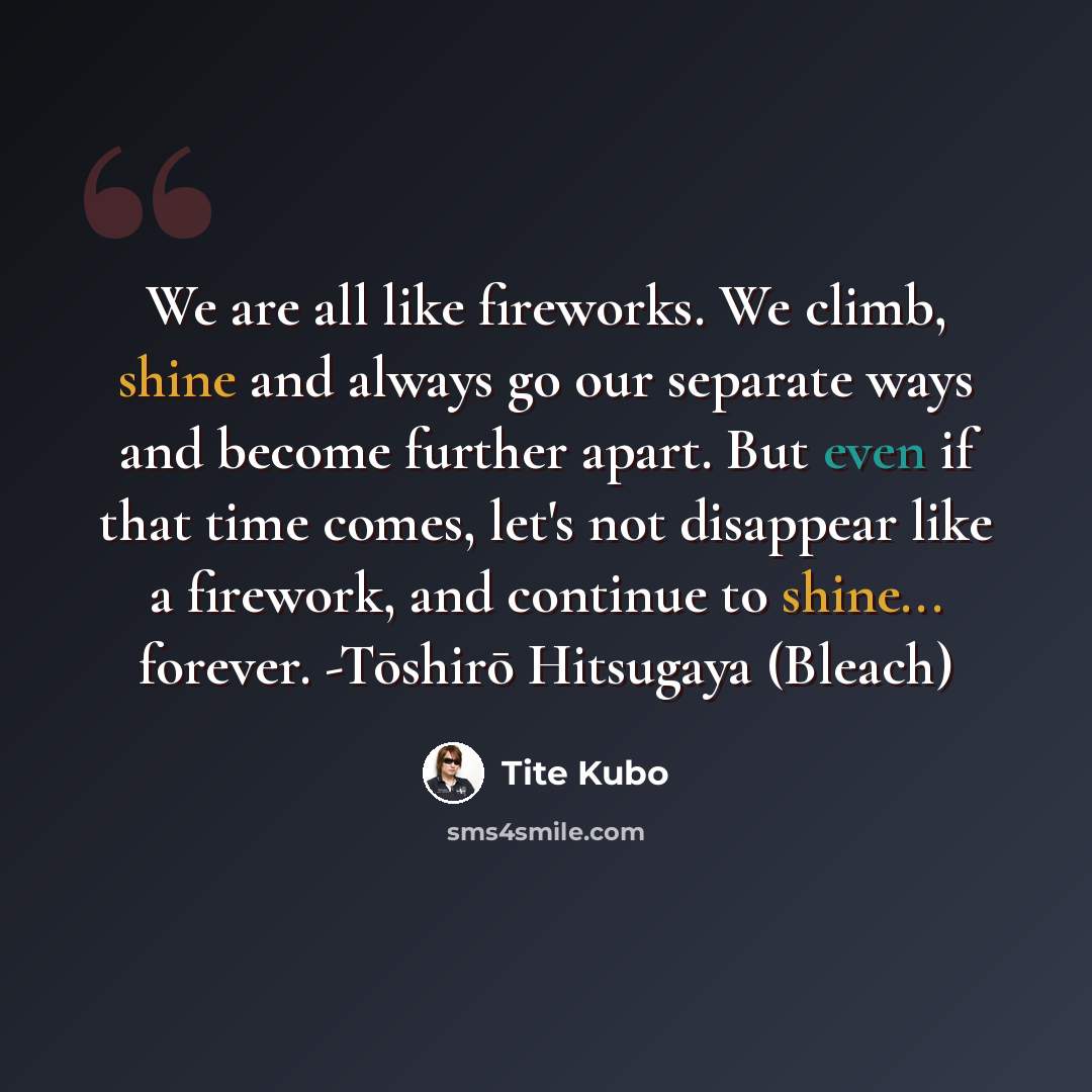 “We are all like fireworks. We climb, shine and always go our separate ways and become further apart. But even if that time comes, let's not disappear like a firework, and continue to shine... forever. -Tōshirō Hitsugaya (Bleach)” quote by Tite Kubo