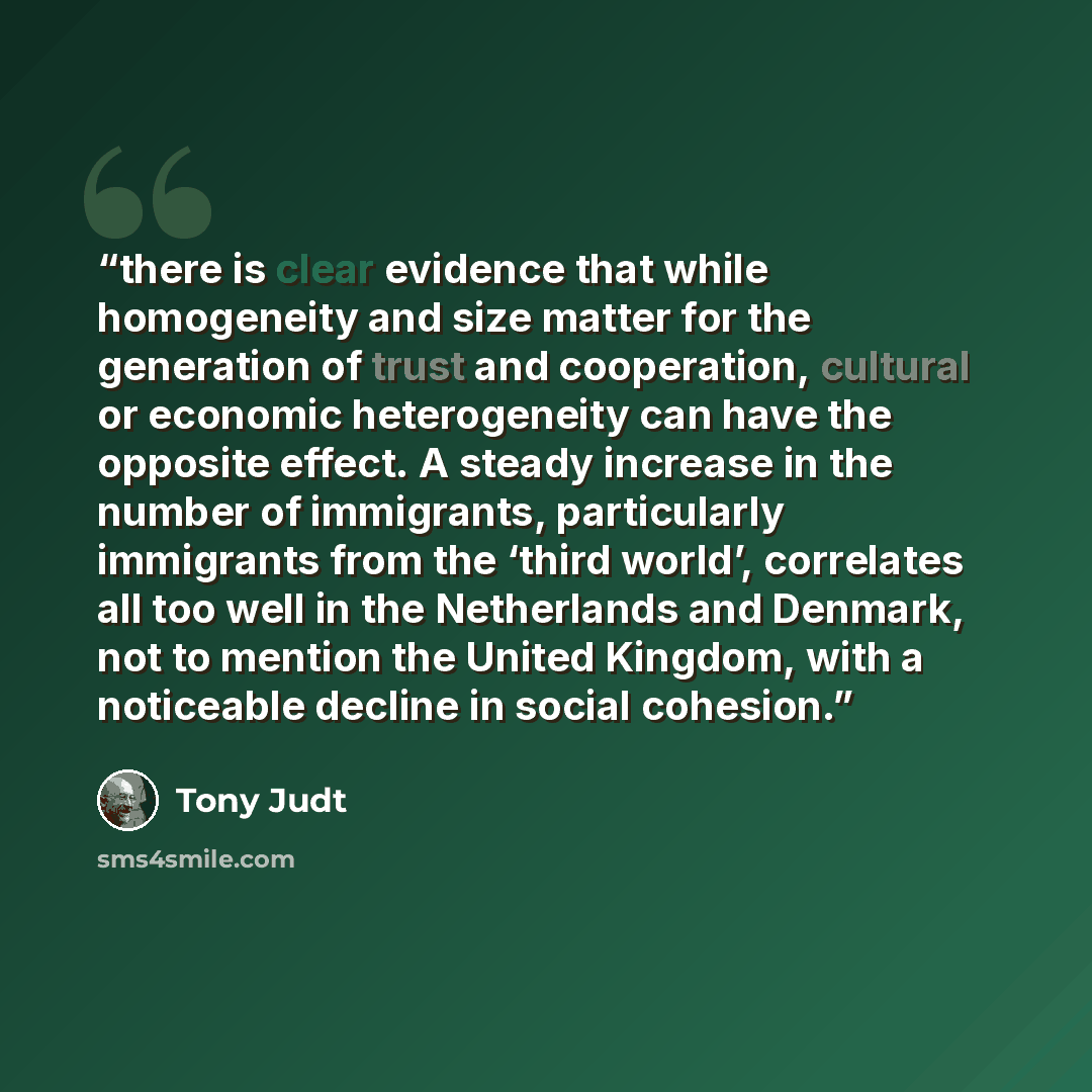 “there is clear evidence that while homogeneity and size matter for the generation of trust and cooperation, cultural or economic heterogeneity can have the opposite effect. A steady increase in the number of immigrants, particularly immigrants from the ‘third world’, correlates all too well in the…” quote by Tony Judt