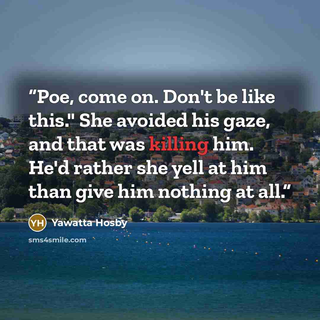 “Poe, come on. Don't be like this." She avoided his gaze, and that was killing him. He'd rather she yell at him than give him nothing at all.” quote by Yawatta Hosby