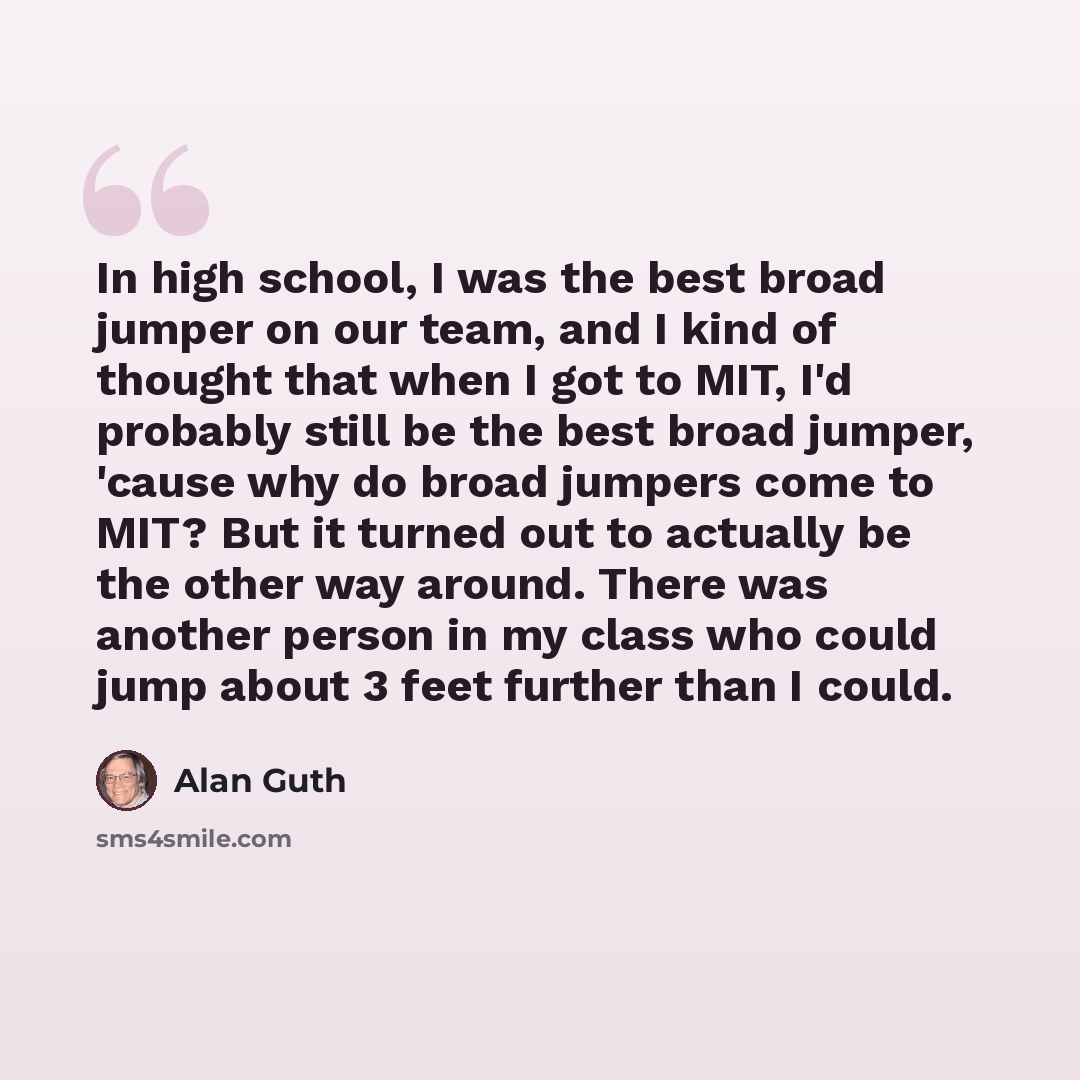 “In high school, I was the best broad jumper on our team, and I kind of thought that when I got to MIT, I'd probably still be the best broad jumper, 'cause why do broad jumpers come to MIT? But it turned out to actually be the other way around. There was another person in my class who could jump…” quote by Alan Guth