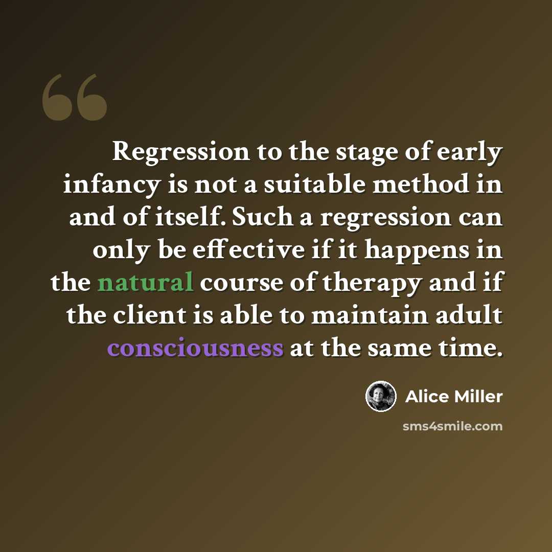 “Regression to the stage of early infancy is not a suitable method in and of itself. Such a regression can only be effective if it happens in the natural course of therapy and if the client is able to maintain adult consciousness at the same time.” quote by Alice Miller