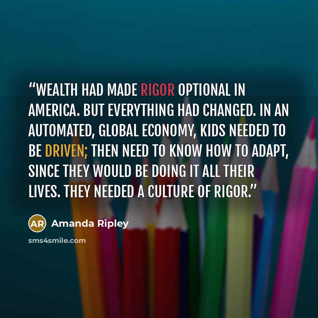 “Wealth had made rigor optional in America. But everything had changed. In an automated, global economy, kids needed to be driven; then need to know how to adapt, since they would be doing it all their lives. They needed a culture of rigor.” quote by Amanda Ripley