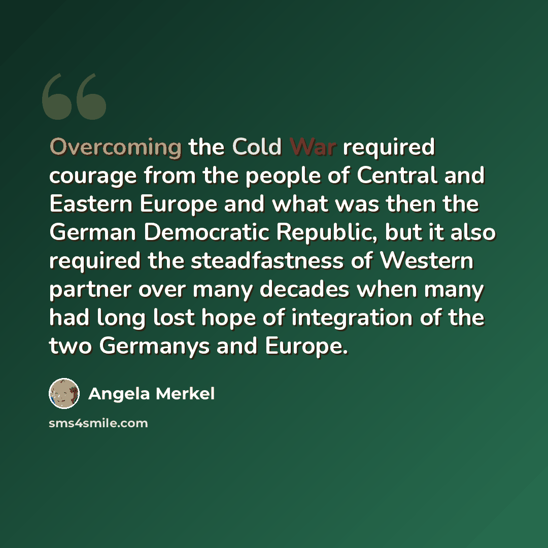 “Overcoming the Cold War required courage from the people of Central and Eastern Europe and what was then the German Democratic Republic, but it also required the steadfastness of Western partner over many decades when many had long lost hope of integration of the two Germanys and Europe.” quote by Angela Merkel