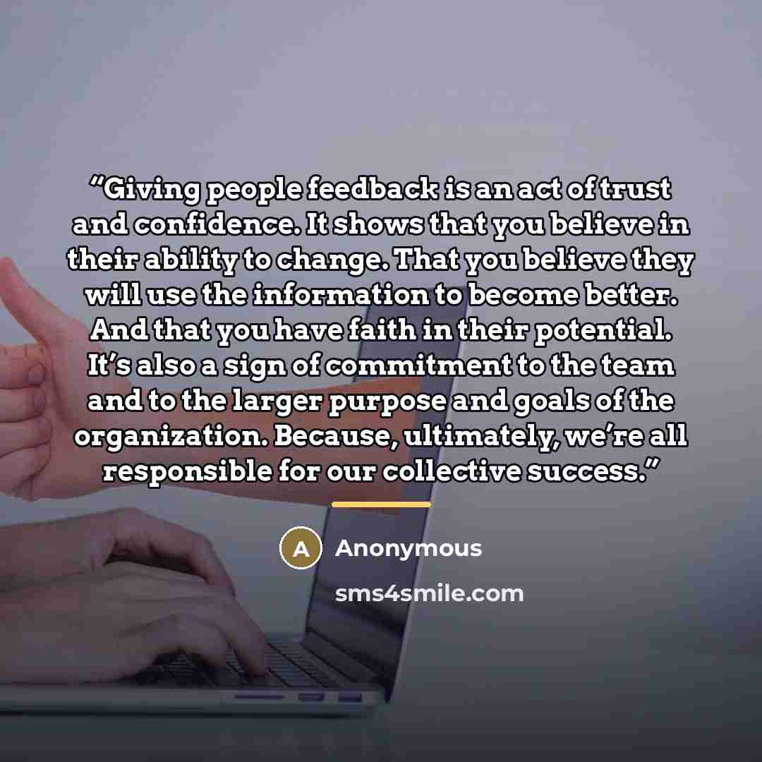 “Giving people feedback is an act of trust and confidence. It shows that you believe in their ability to change. That you believe they will use the information to become better. And that you have faith in their potential. It’s also a sign of commitment to the team and to the larger purpose and…” quote by Anonymous