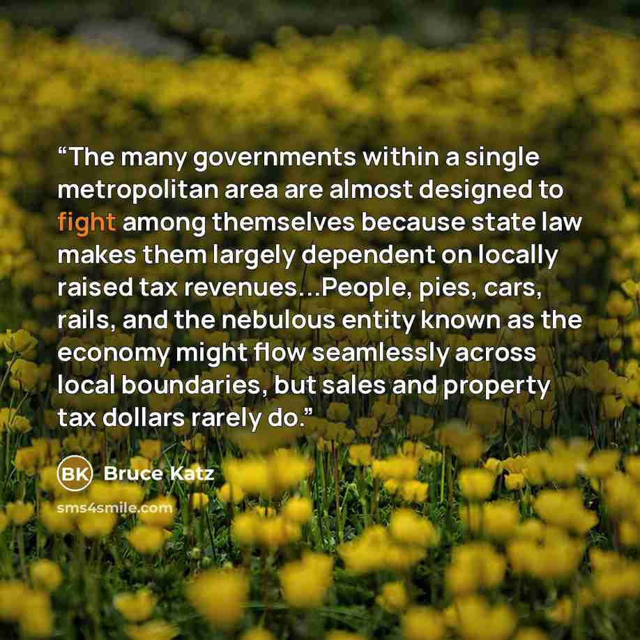 “The many governments within a single metropolitan area are almost designed to fight among themselves because state law makes them largely dependent on locally raised tax revenues...People, pies, cars, rails, and the nebulous entity known as the economy might flow seamlessly across local…” quote by Bruce Katz