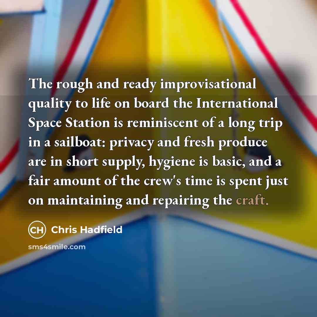 “The rough and ready improvisational quality to life on board the International Space Station is reminiscent of a long trip in a sailboat: privacy and fresh produce are in short supply, hygiene is basic, and a fair amount of the crew's time is spent just on maintaining and repairing the craft.” quote by Chris Hadfield