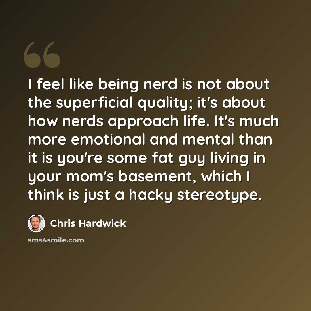 “I feel like being nerd is not about the superficial quality; it's about how nerds approach life. It's much more emotional and mental than it is you're some fat guy living in your mom's basement, which I think is just a hacky stereotype.” quote by Chris Hardwick
