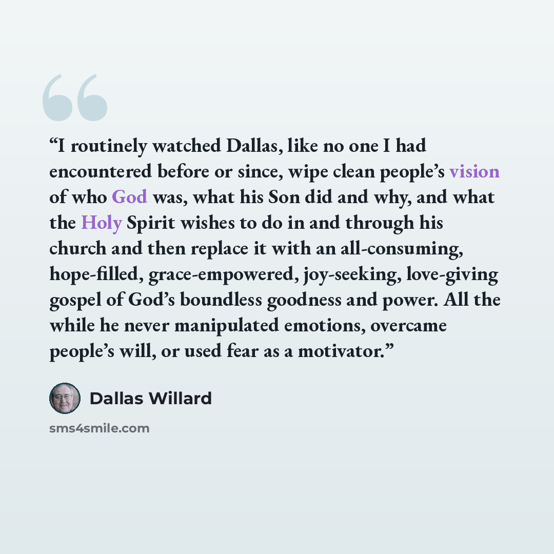 “I routinely watched Dallas, like no one I had encountered before or since, wipe clean people’s vision of who God was, what his Son did and why, and what the Holy Spirit wishes to do in and through his church and then replace it with an all-consuming, hope-filled, grace-empowered, joy-seeking…” quote by Dallas Willard