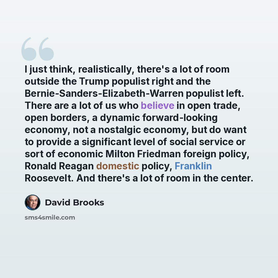“I just think, realistically, there's a lot of room outside the Trump populist right and the Bernie-Sanders-Elizabeth-Warren populist left. There are a lot of us who believe in open trade, open borders, a dynamic forward-looking economy, not a nostalgic economy, but do want to provide a significant…” quote by David Brooks