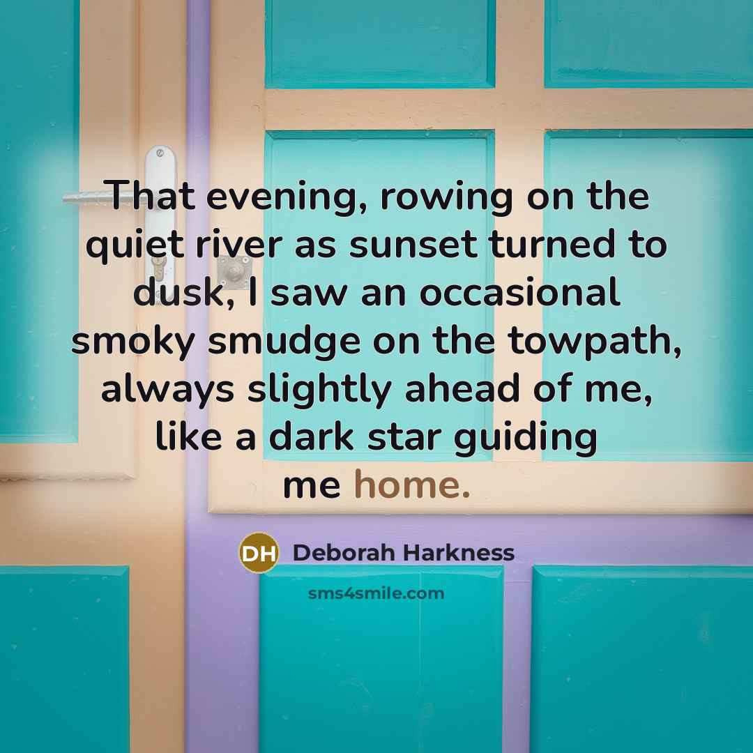 “That evening, rowing on the quiet river as sunset turned to dusk, I saw an occasional smoky smudge on the towpath, always slightly ahead of me, like a dark star guiding me home.” quote by Deborah Harkness