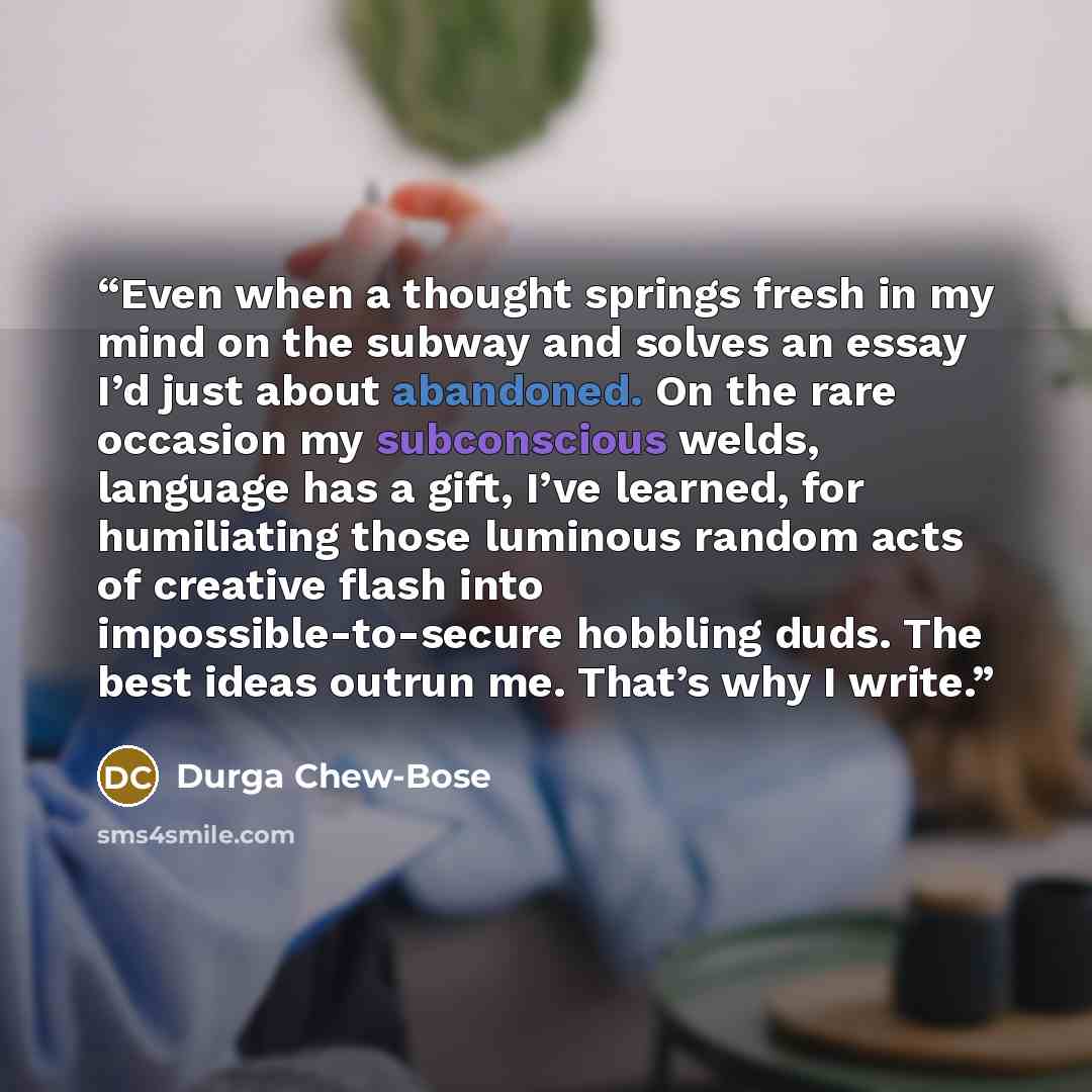 “Even when a thought springs fresh in my mind on the subway and solves an essay I’d just about abandoned. On the rare occasion my subconscious welds, language has a gift, I’ve learned, for humiliating those luminous random acts of creative flash into impossible-to-secure hobbling duds. The best…” quote by Durga Chew-Bose