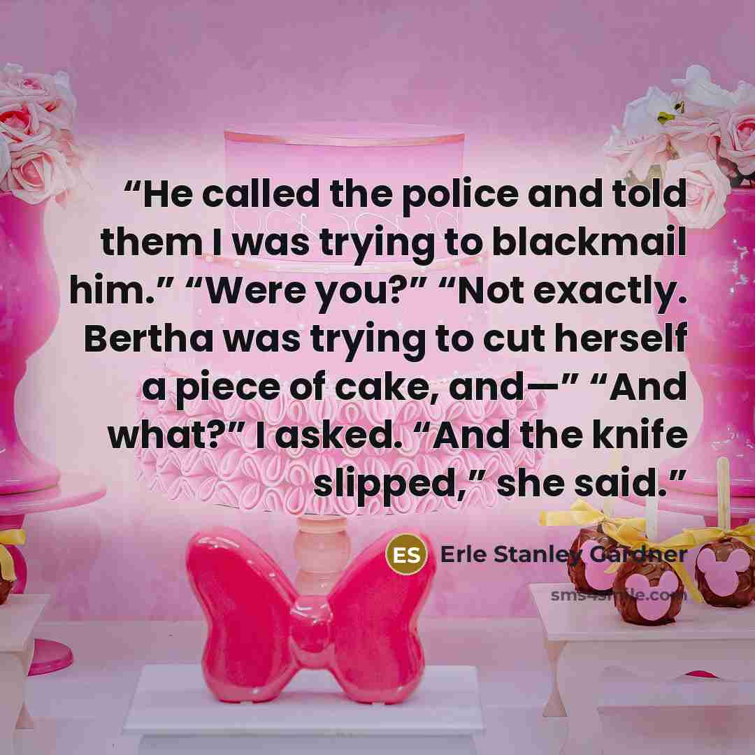“He called the police and told them I was trying to blackmail him.” “Were you?” “Not exactly. Bertha was trying to cut herself a piece of cake, and—” “And what?” I asked. “And the knife slipped,” she said.” quote by Erle Stanley Gardner