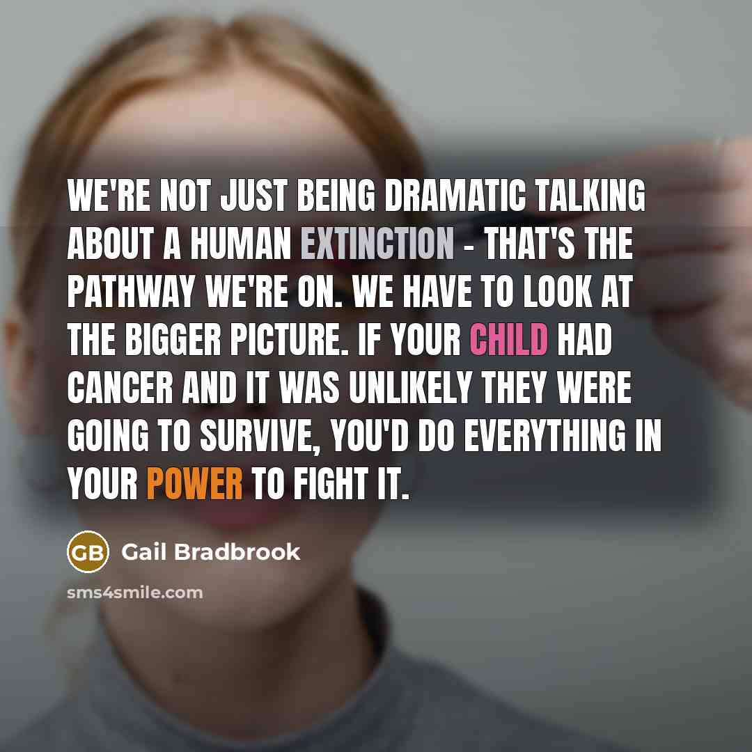 “We're not just being dramatic talking about a human extinction - that's the pathway we're on. We have to look at the bigger picture. If your child had cancer and it was unlikely they were going to survive, you'd do everything in your power to fight it.” quote by Gail Bradbrook