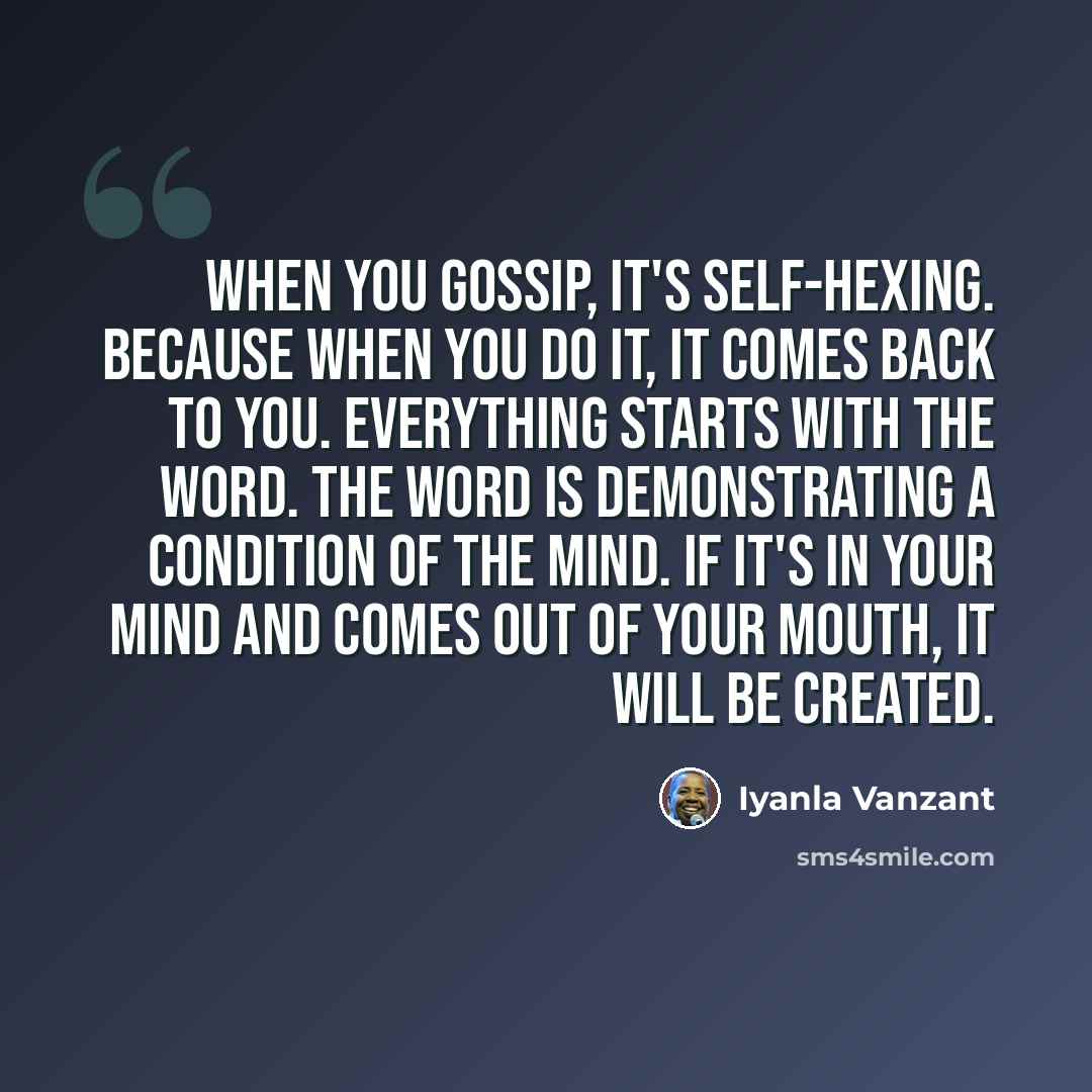 “When you gossip, it's self-hexing. Because when you do it, it comes back to you. Everything starts with the word. The word is demonstrating a condition of the mind. If it's in your mind and comes out of your mouth, it will be created.” quote by Iyanla Vanzant
