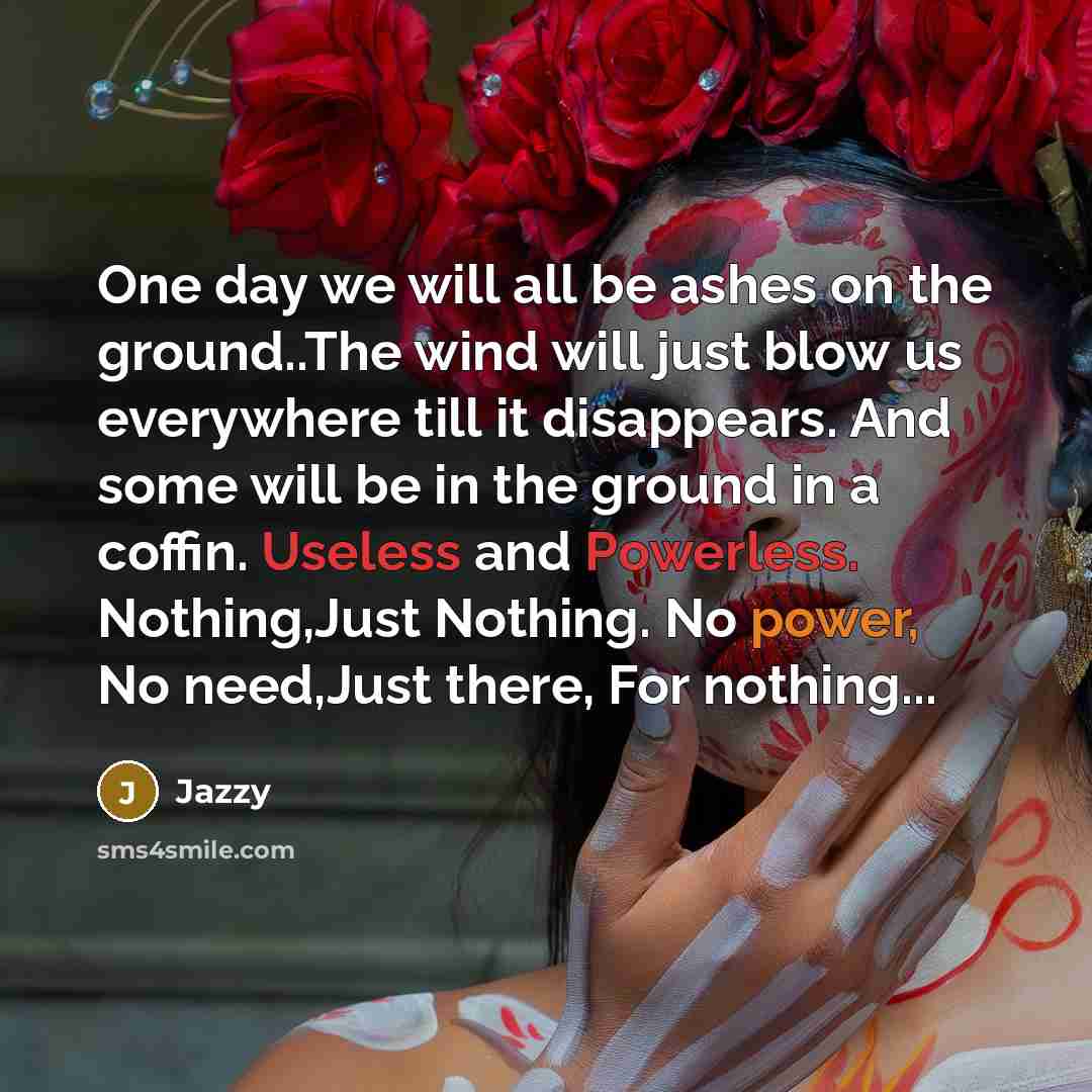 “One day we will all be ashes on the ground..The wind will just blow us everywhere till it disappears. And some will be in the ground in a coffin. Useless and Powerless. Nothing,Just Nothing. No power, No need,Just there, For nothing...” quote by Jazzy