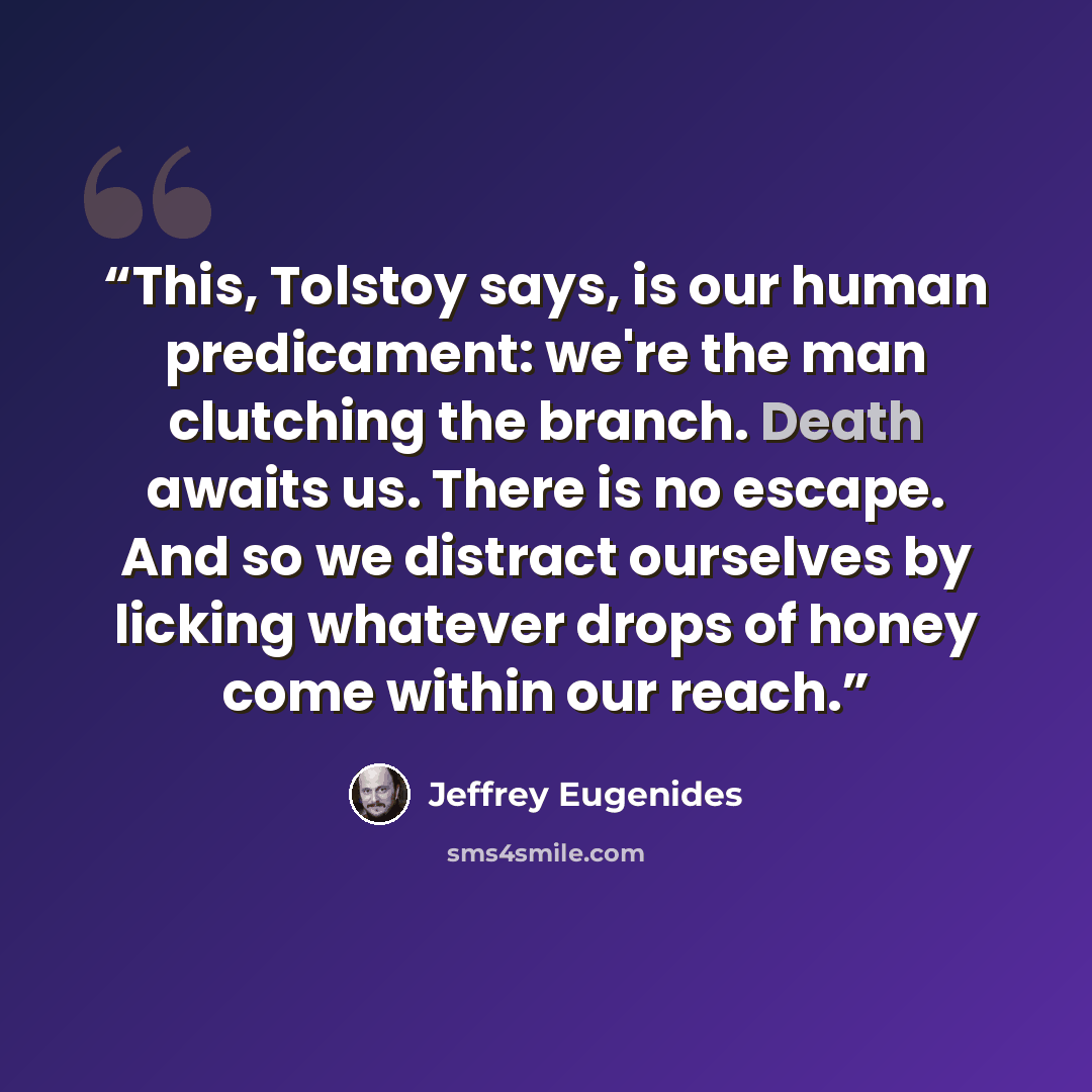 “This, Tolstoy says, is our human predicament: we're the man clutching the branch. Death awaits us. There is no escape. And so we distract ourselves by licking whatever drops of honey come within our reach.” quote by Jeffrey Eugenides