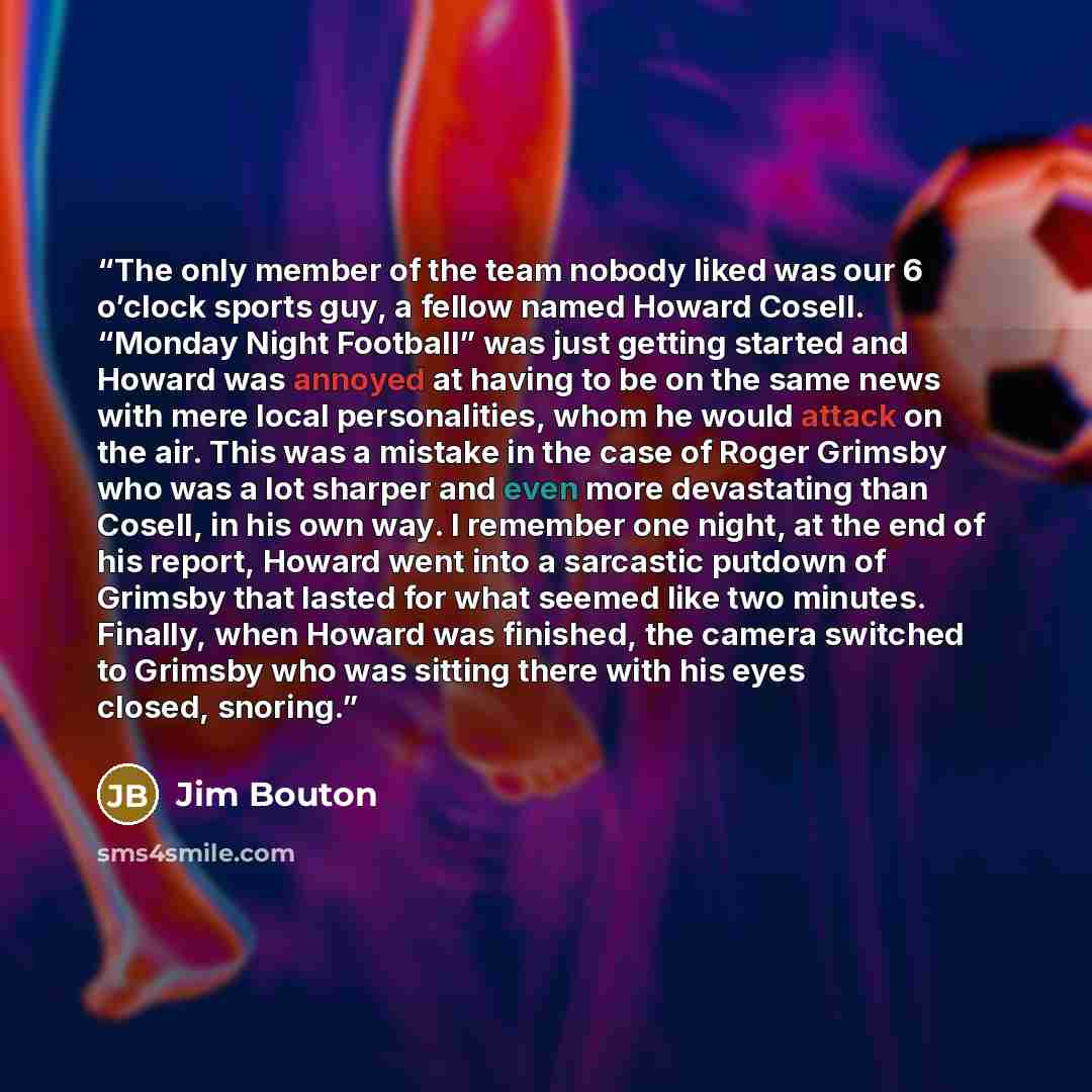 “The only member of the team nobody liked was our 6 o’clock sports guy, a fellow named Howard Cosell. “Monday Night Football” was just getting started and Howard was annoyed at having to be on the same news with mere local personalities, whom he would attack on the air. This was a mistake in the…” quote by Jim Bouton