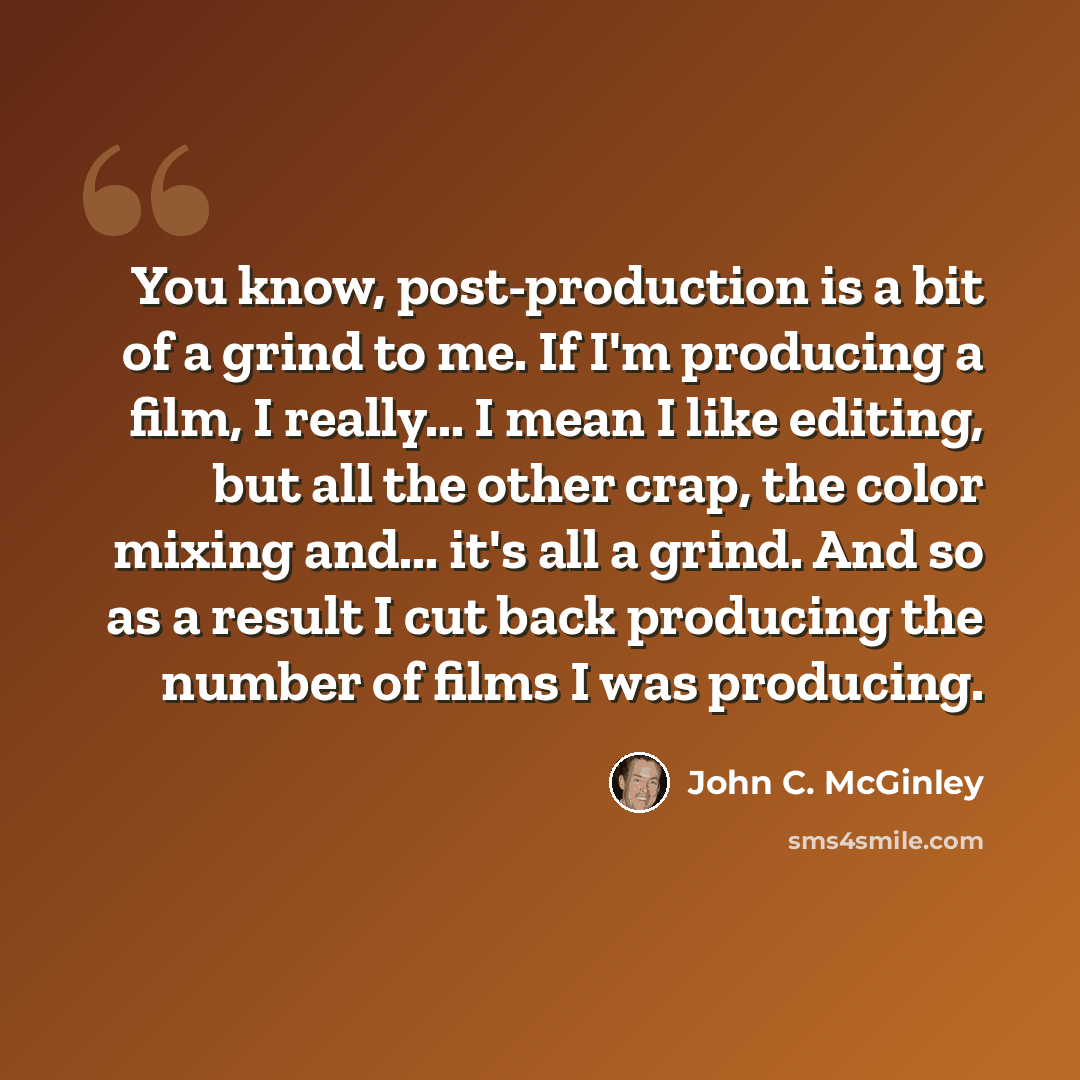 “You know, post-production is a bit of a grind to me. If I'm producing a film, I really... I mean I like editing, but all the other crap, the color mixing and... it's all a grind. And so as a result I cut back producing the number of films I was producing.” quote by John C. McGinley