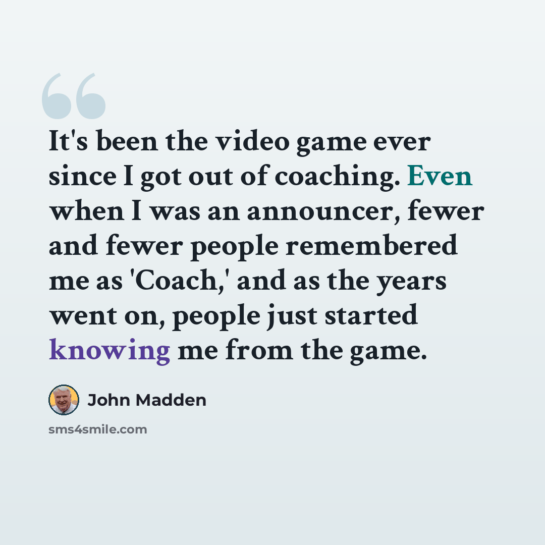 “It's been the video game ever since I got out of coaching. Even when I was an announcer, fewer and fewer people remembered me as 'Coach,' and as the years went on, people just started knowing me from the game.” quote by John Madden