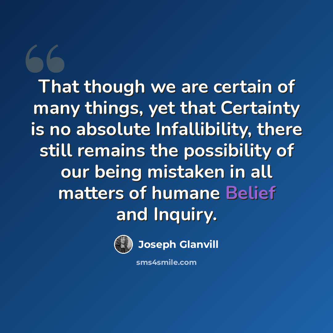 “That though we are certain of many things, yet that Certainty is no absolute Infallibility, there still remains the possibility of our being mistaken in all matters of humane Belief and Inquiry.” quote by Joseph Glanvill